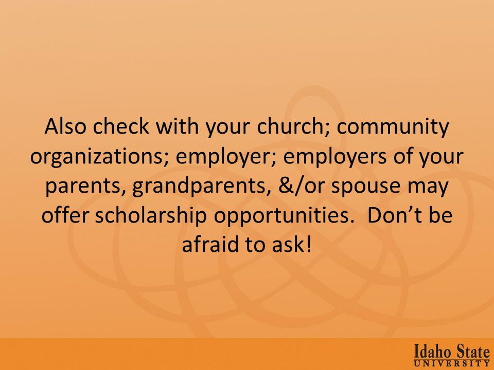 Also check with your church; community organizations; employer; employers of your parents, grandparents, &/or spouse may offer scholarship opportunities.