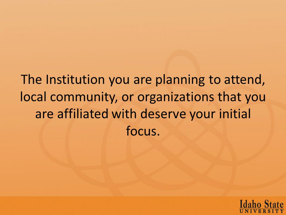 The Institution you are planning to attend, local community, or organizations that you are affiliated with deserve your initial focus.