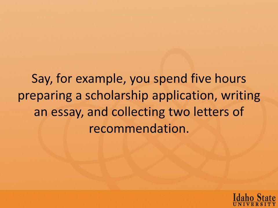 Say, for example, you spend five hours preparing a scholarship application, writing an essay, and collecting two letters of recommendation.