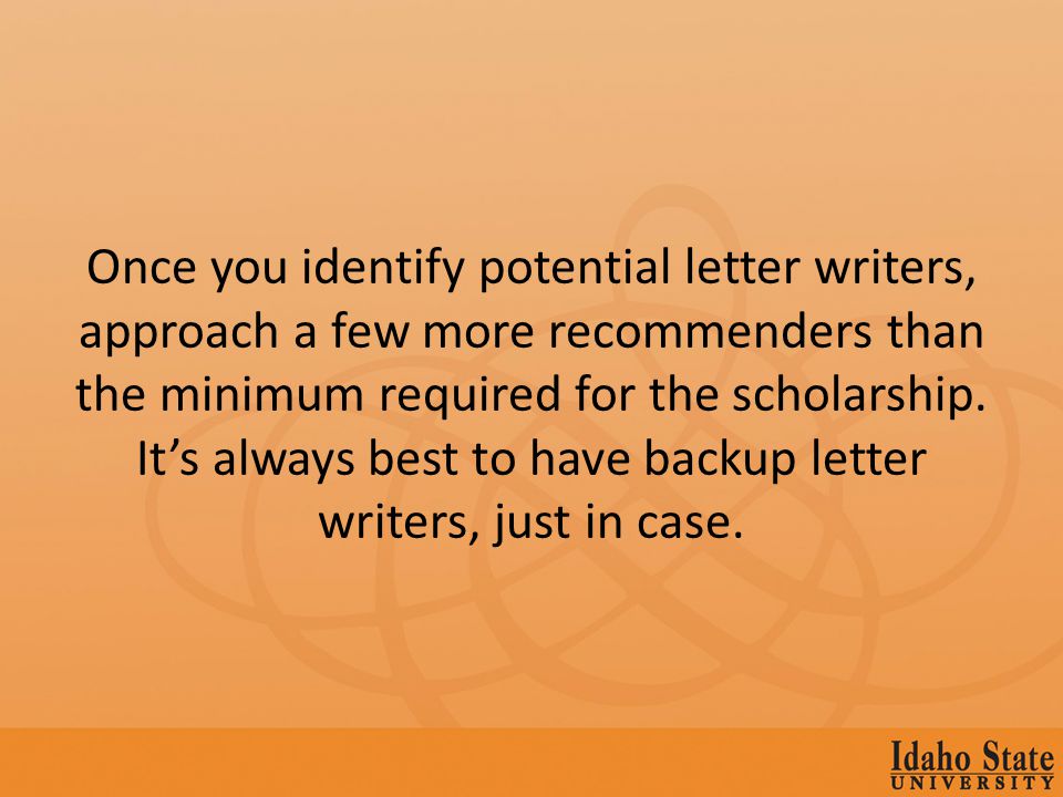 Once you identify potential letter writers, approach a few more recommenders than the minimum required for the scholarship.