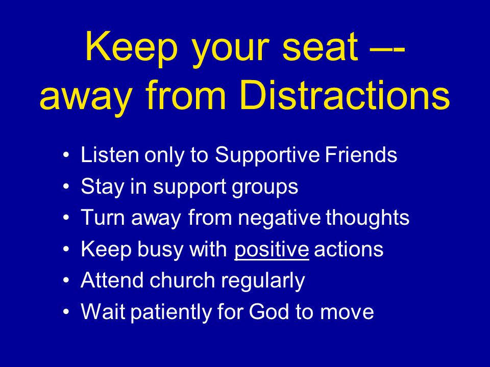 Keep your seat –- away from Distractions Listen only to Supportive Friends Stay in support groups Turn away from negative thoughts Keep busy with positive actions Attend church regularly Wait patiently for God to move