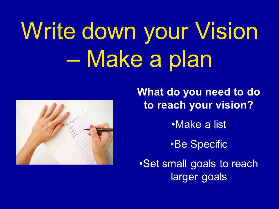 Write down your Vision – Make a plan What do you need to do to reach your vision.