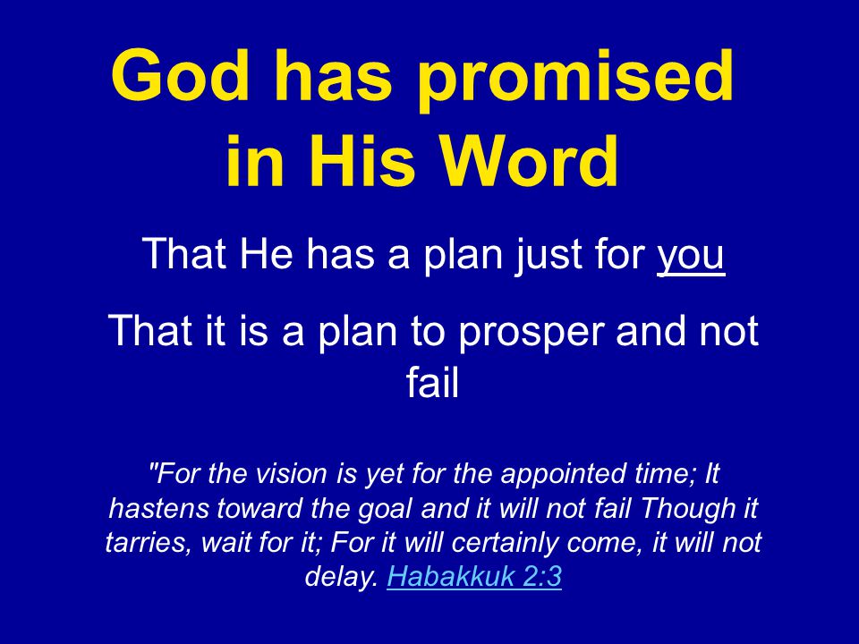 God has promised in His Word That He has a plan just for you That it is a plan to prosper and not fail For the vision is yet for the appointed time; It hastens toward the goal and it will not fail Though it tarries, wait for it; For it will certainly come, it will not delay.