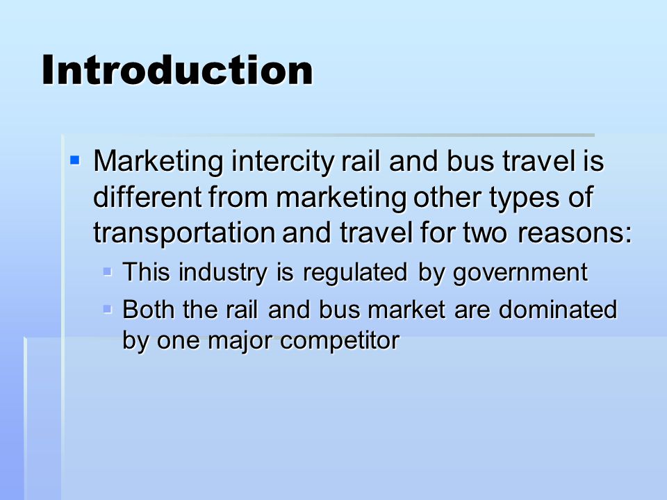 Introduction Marketing intercity rail and bus travel is different from marketing other types of transportation and travel for two reasons: Marketing intercity rail and bus travel is different from marketing other types of transportation and travel for two reasons: This industry is regulated by government This industry is regulated by government Both the rail and bus market are dominated by one major competitor Both the rail and bus market are dominated by one major competitor