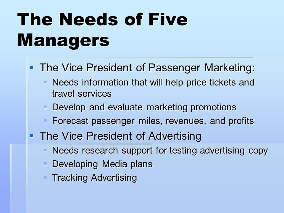 The Needs of Five Managers The Vice President of Passenger Marketing: The Vice President of Passenger Marketing: Needs information that will help price tickets and travel services Needs information that will help price tickets and travel services Develop and evaluate marketing promotions Develop and evaluate marketing promotions Forecast passenger miles, revenues, and profits Forecast passenger miles, revenues, and profits The Vice President of Advertising The Vice President of Advertising Needs research support for testing advertising copy Needs research support for testing advertising copy Developing Media plans Developing Media plans Tracking Advertising Tracking Advertising