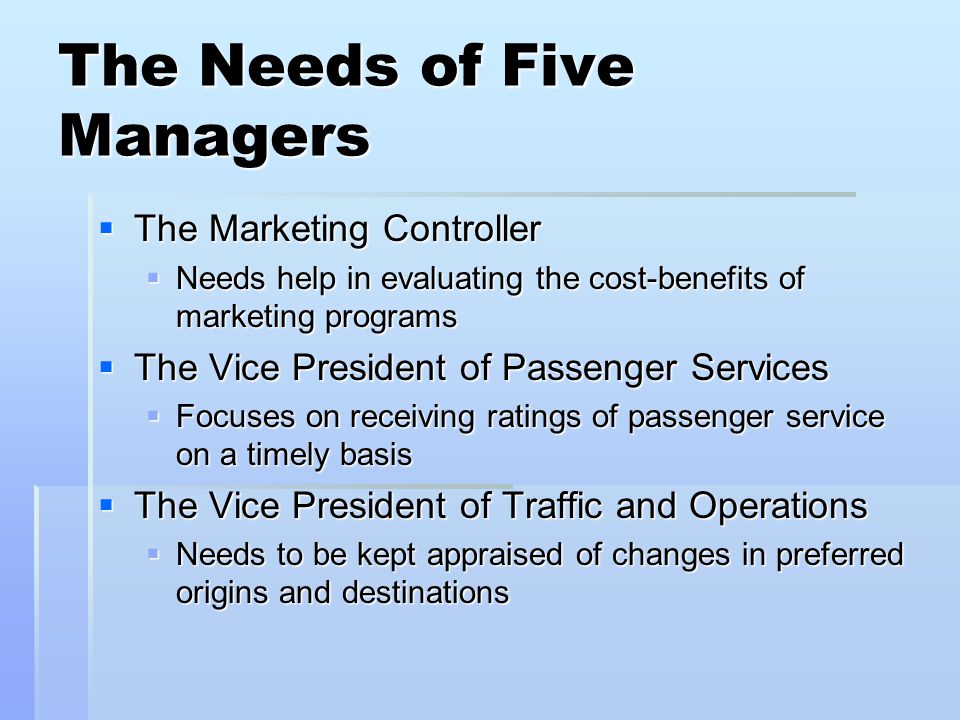 The Needs of Five Managers The Marketing Controller The Marketing Controller Needs help in evaluating the cost-benefits of marketing programs Needs help in evaluating the cost-benefits of marketing programs The Vice President of Passenger Services The Vice President of Passenger Services Focuses on receiving ratings of passenger service on a timely basis Focuses on receiving ratings of passenger service on a timely basis The Vice President of Traffic and Operations The Vice President of Traffic and Operations Needs to be kept appraised of changes in preferred origins and destinations Needs to be kept appraised of changes in preferred origins and destinations