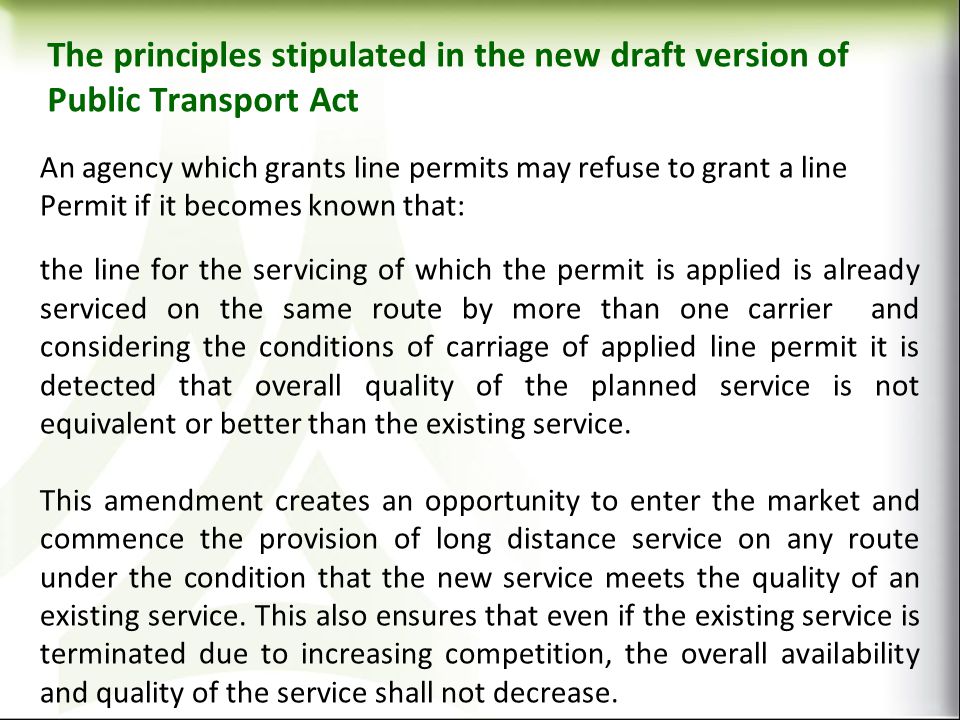 The principles stipulated in the new draft version of Public Transport Act An agency which grants line permits may refuse to grant a line Permit if it becomes known that: the line for the servicing of which the permit is applied is already serviced on the same route by more than one carrier and considering the conditions of carriage of applied line permit it is detected that overall quality of the planned service is not equivalent or better than the existing service.