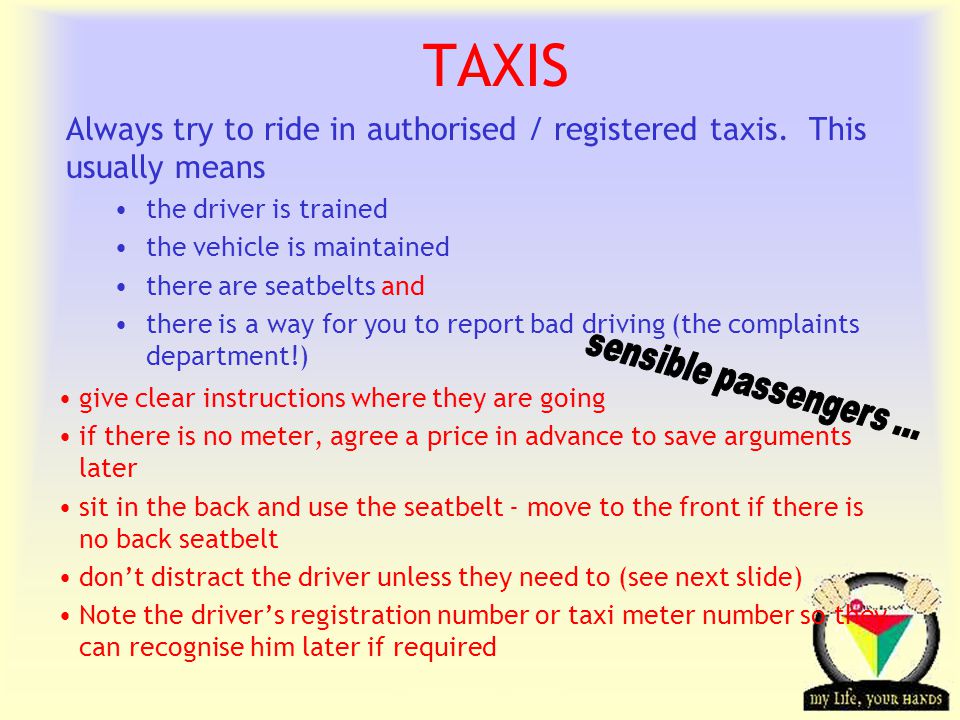 Transportation Tuesday TAXIS give clear instructions where they are going if there is no meter, agree a price in advance to save arguments later sit in the back and use the seatbelt - move to the front if there is no back seatbelt dont distract the driver unless they need to (see next slide) Note the drivers registration number or taxi meter number so they can recognise him later if required Always try to ride in authorised / registered taxis.