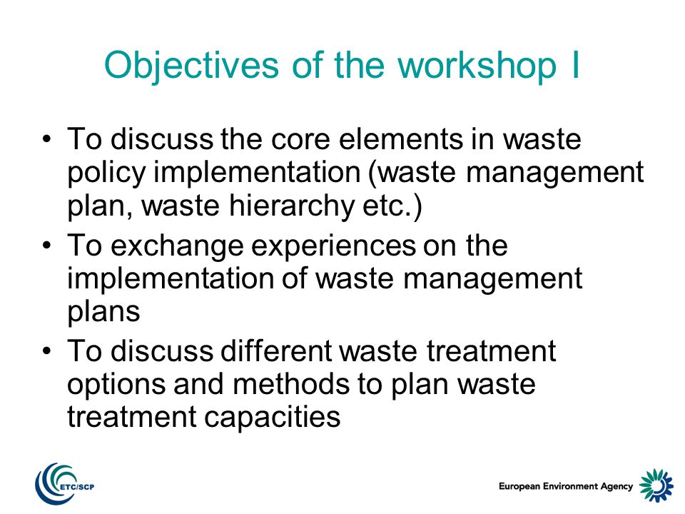Objectives of the workshop I To discuss the core elements in waste policy implementation (waste management plan, waste hierarchy etc.) To exchange experiences on the implementation of waste management plans To discuss different waste treatment options and methods to plan waste treatment capacities