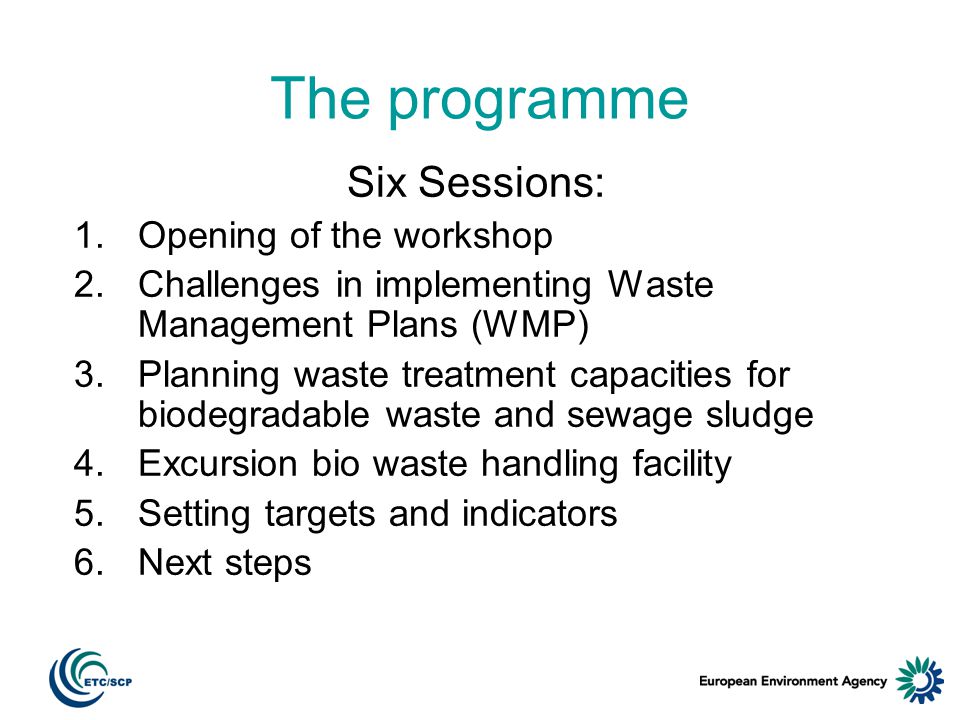 The programme Six Sessions: 1.Opening of the workshop 2.Challenges in implementing Waste Management Plans (WMP) 3.Planning waste treatment capacities for biodegradable waste and sewage sludge 4.Excursion bio waste handling facility 5.Setting targets and indicators 6.Next steps