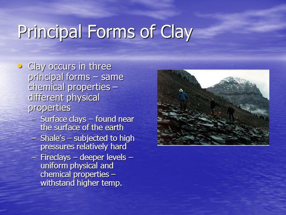 Principal Forms of Clay Clay occurs in three principal forms – same chemical properties – different physical properties Clay occurs in three principal forms – same chemical properties – different physical properties –Surface clays – found near the surface of the earth –Shales – subjected to high pressures relatively hard –Fireclays – deeper levels – uniform physical and chemical properties – withstand higher temp.