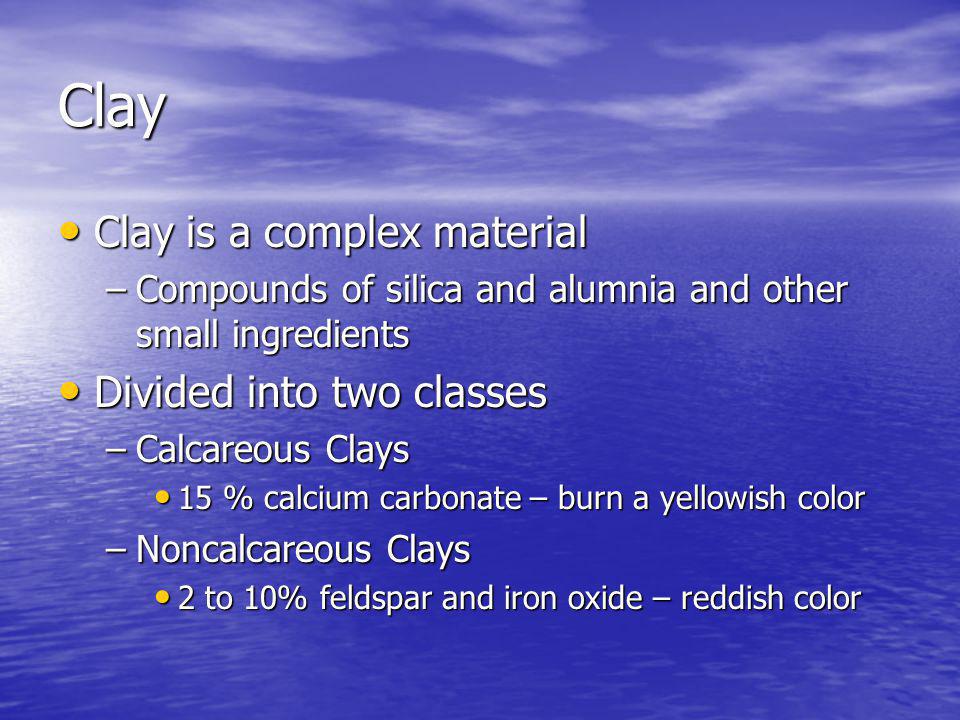 Clay Clay is a complex material Clay is a complex material –Compounds of silica and alumnia and other small ingredients Divided into two classes Divided into two classes –Calcareous Clays 15 % calcium carbonate – burn a yellowish color 15 % calcium carbonate – burn a yellowish color –Noncalcareous Clays 2 to 10% feldspar and iron oxide – reddish color 2 to 10% feldspar and iron oxide – reddish color