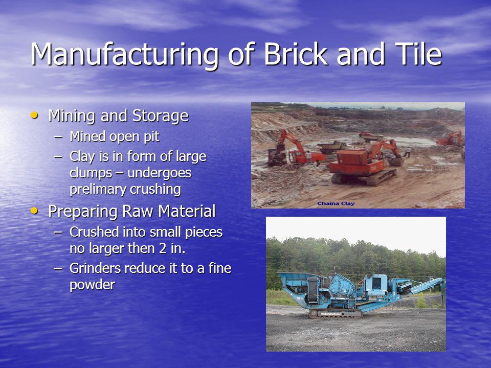 Manufacturing of Brick and Tile Mining and Storage Mining and Storage –Mined open pit –Clay is in form of large clumps – undergoes prelimary crushing Preparing Raw Material Preparing Raw Material –Crushed into small pieces no larger then 2 in.