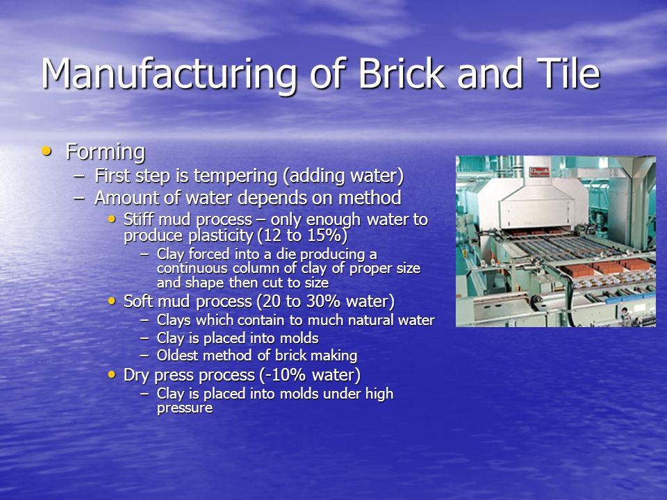 Manufacturing of Brick and Tile Forming Forming –First step is tempering (adding water) –Amount of water depends on method Stiff mud process – only enough water to produce plasticity (12 to 15%) Stiff mud process – only enough water to produce plasticity (12 to 15%) –Clay forced into a die producing a continuous column of clay of proper size and shape then cut to size Soft mud process (20 to 30% water) Soft mud process (20 to 30% water) –Clays which contain to much natural water –Clay is placed into molds –Oldest method of brick making Dry press process (-10% water) Dry press process (-10% water) –Clay is placed into molds under high pressure
