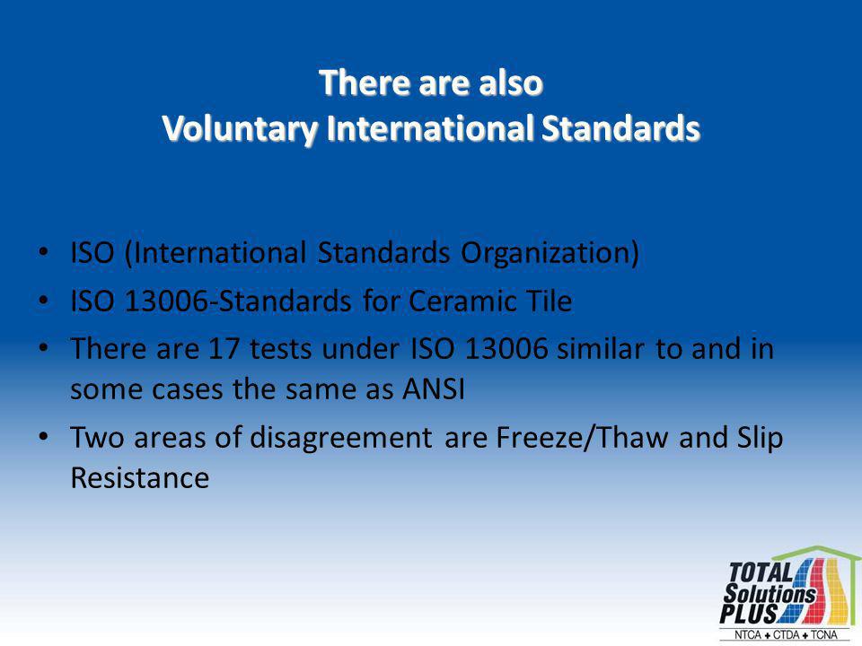 There are also Voluntary International Standards ISO (International Standards Organization) ISO Standards for Ceramic Tile There are 17 tests under ISO similar to and in some cases the same as ANSI Two areas of disagreement are Freeze/Thaw and Slip Resistance