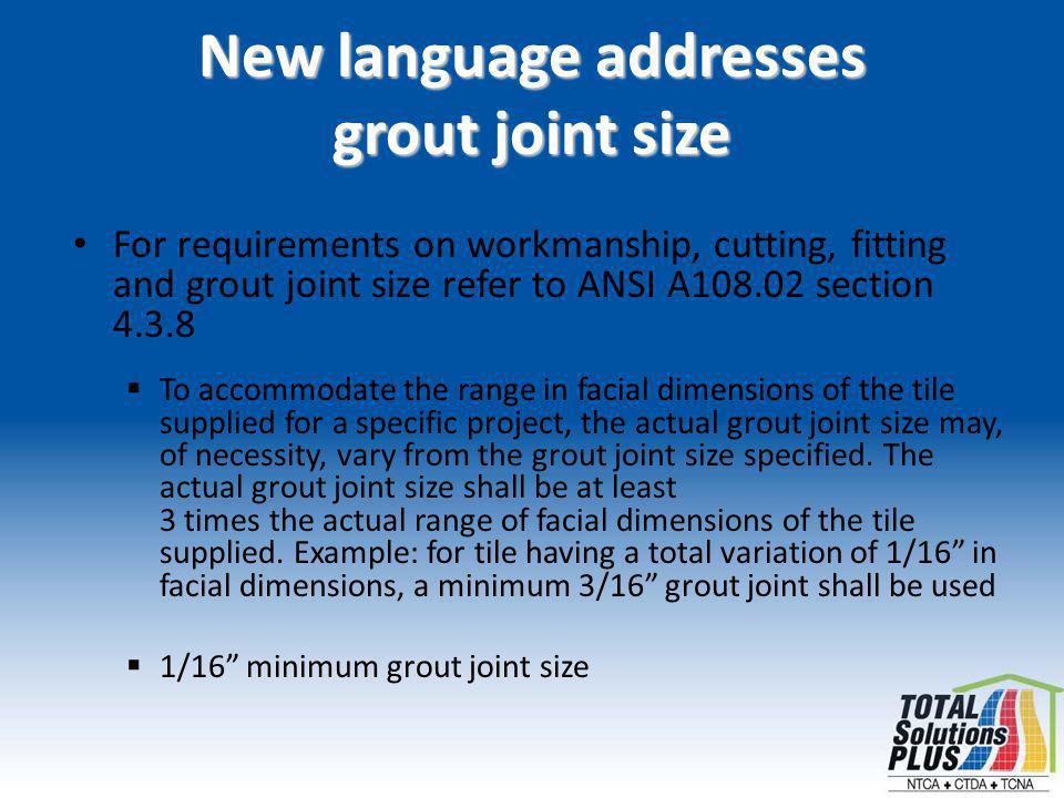 New language addresses grout joint size For requirements on workmanship, cutting, fitting and grout joint size refer to ANSI A section To accommodate the range in facial dimensions of the tile supplied for a specific project, the actual grout joint size may, of necessity, vary from the grout joint size specified.