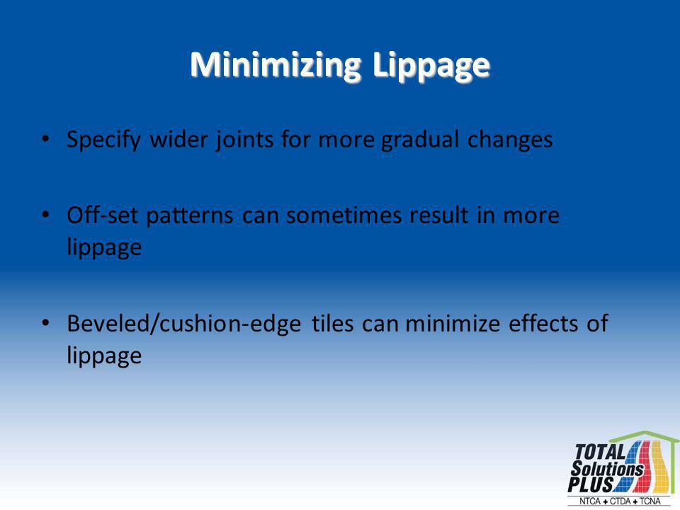 Minimizing Lippage Specify wider joints for more gradual changes Off-set patterns can sometimes result in more lippage Beveled/cushion-edge tiles can minimize effects of lippage