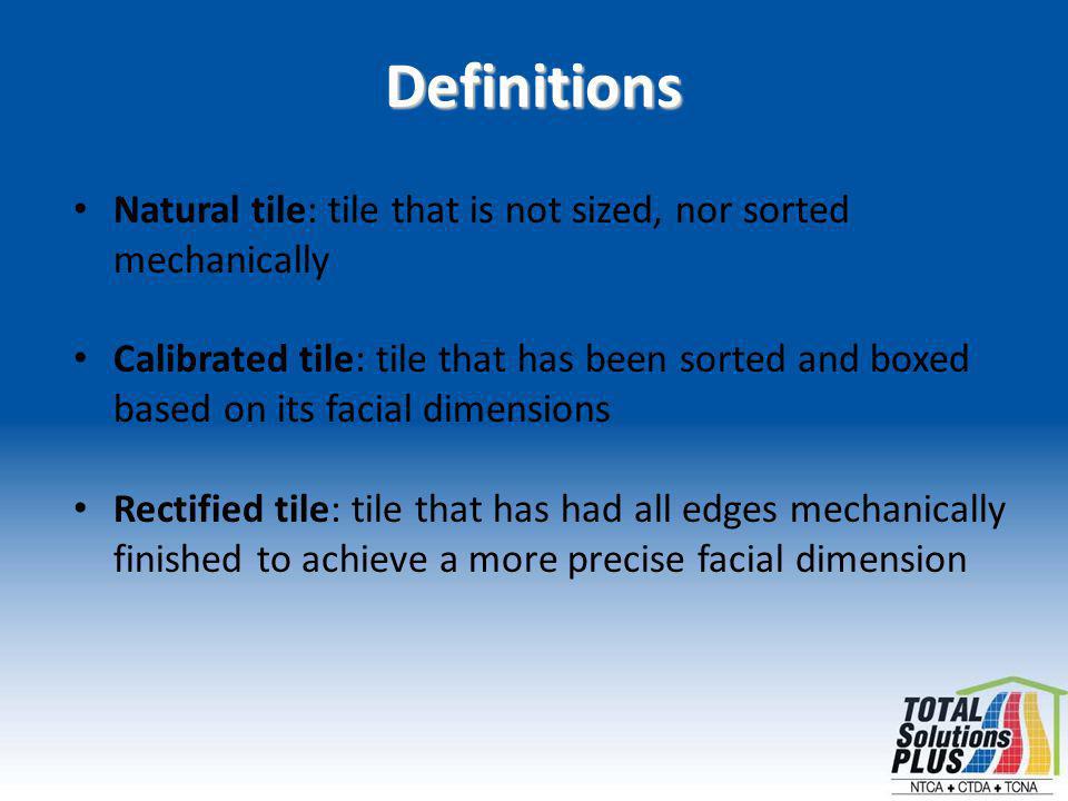 Definitions Natural tile: tile that is not sized, nor sorted mechanically Calibrated tile: tile that has been sorted and boxed based on its facial dimensions Rectified tile: tile that has had all edges mechanically finished to achieve a more precise facial dimension