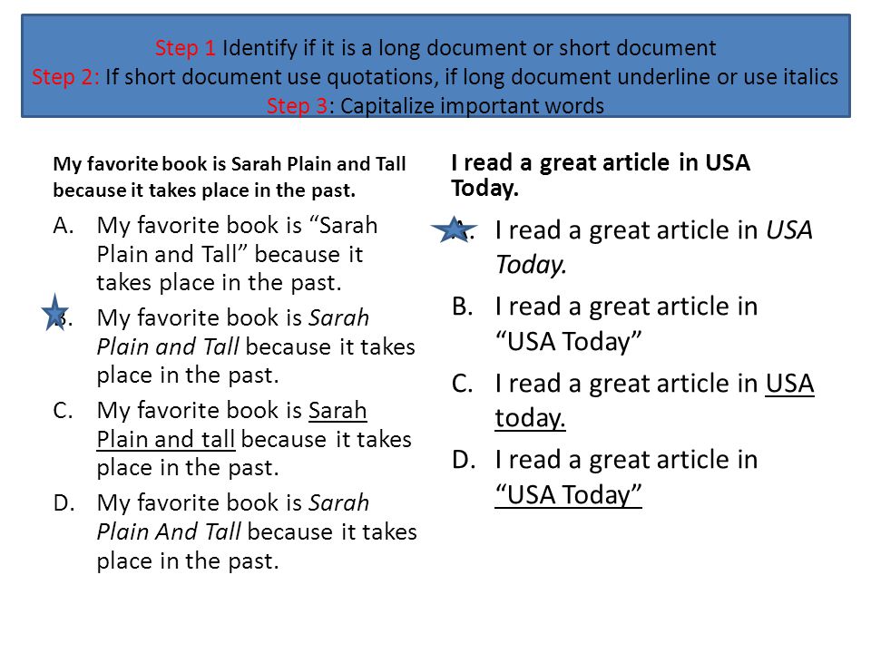 Step 1 Identify if it is a long document or short document Step 2: If short document use quotations, if long document underline or use italics Step 3: Capitalize important words My favorite book is Sarah Plain and Tall because it takes place in the past.