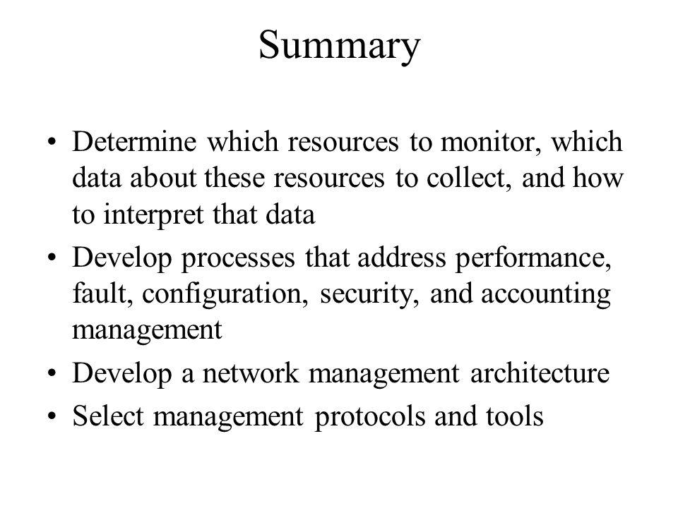 Summary Determine which resources to monitor, which data about these resources to collect, and how to interpret that data Develop processes that address performance, fault, configuration, security, and accounting management Develop a network management architecture Select management protocols and tools
