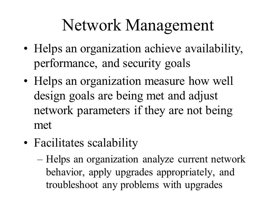 Network Management Helps an organization achieve availability, performance, and security goals Helps an organization measure how well design goals are being met and adjust network parameters if they are not being met Facilitates scalability –Helps an organization analyze current network behavior, apply upgrades appropriately, and troubleshoot any problems with upgrades