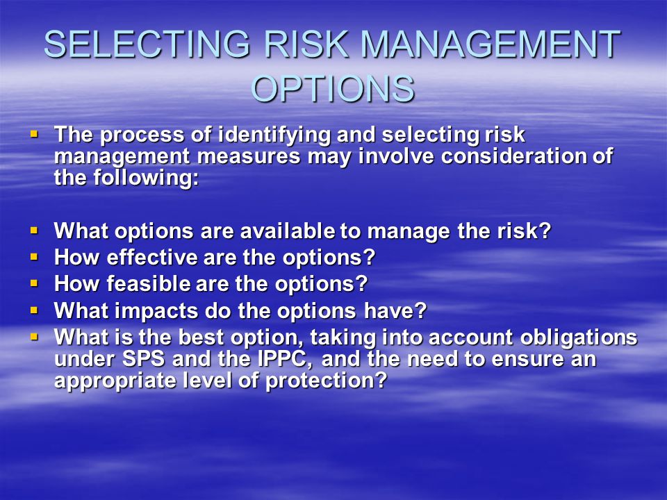 SELECTING RISK MANAGEMENT OPTIONS The process of identifying and selecting risk management measures may involve consideration of the following: The process of identifying and selecting risk management measures may involve consideration of the following: What options are available to manage the risk.