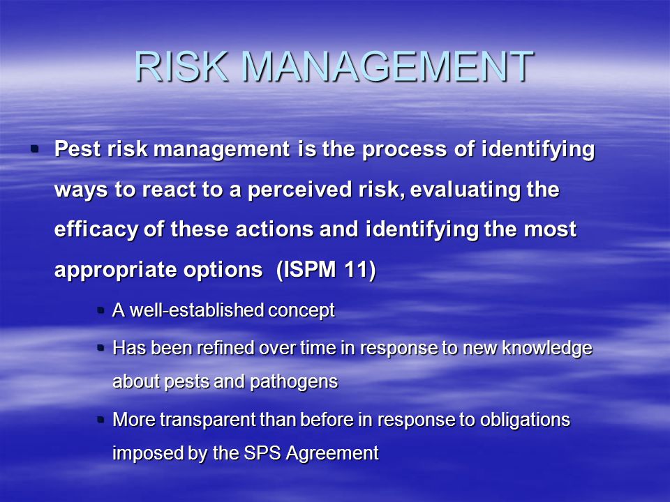 RISK MANAGEMENT Pest risk management is the process of identifying ways to react to a perceived risk, evaluating the efficacy of these actions and identifying the most appropriate options (ISPM 11) Pest risk management is the process of identifying ways to react to a perceived risk, evaluating the efficacy of these actions and identifying the most appropriate options (ISPM 11) A well-established concept A well-established concept Has been refined over time in response to new knowledge about pests and pathogens Has been refined over time in response to new knowledge about pests and pathogens More transparent than before in response to obligations imposed by the SPS Agreement More transparent than before in response to obligations imposed by the SPS Agreement