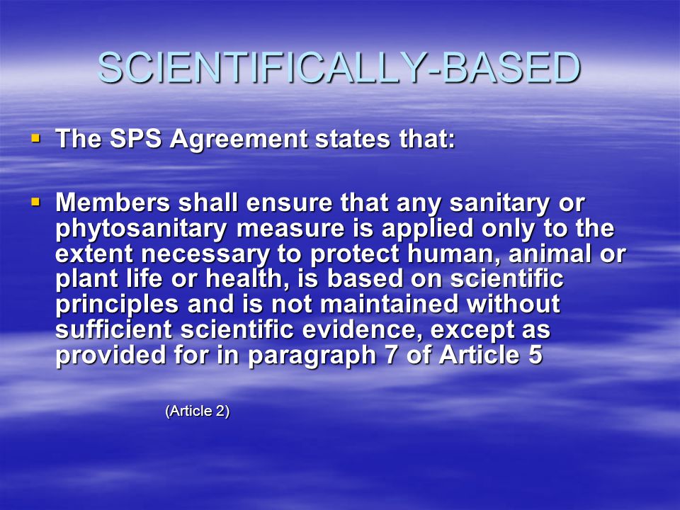 SCIENTIFICALLY-BASED The SPS Agreement states that: The SPS Agreement states that: Members shall ensure that any sanitary or phytosanitary measure is applied only to the extent necessary to protect human, animal or plant life or health, is based on scientific principles and is not maintained without sufficient scientific evidence, except as provided for in paragraph 7 of Article 5 Members shall ensure that any sanitary or phytosanitary measure is applied only to the extent necessary to protect human, animal or plant life or health, is based on scientific principles and is not maintained without sufficient scientific evidence, except as provided for in paragraph 7 of Article 5 (Article 2)