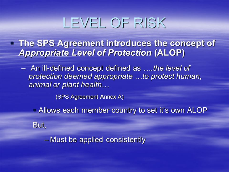 LEVEL OF RISK The SPS Agreement introduces the concept of Appropriate Level of Protection (ALOP) The SPS Agreement introduces the concept of Appropriate Level of Protection (ALOP) – An ill-defined concept defined as ….the level of protection deemed appropriate …to protect human, animal or plant health… (SPS Agreement Annex A) Allows each member country to set its own ALOP Allows each member country to set its own ALOPBut, –Must be applied consistently