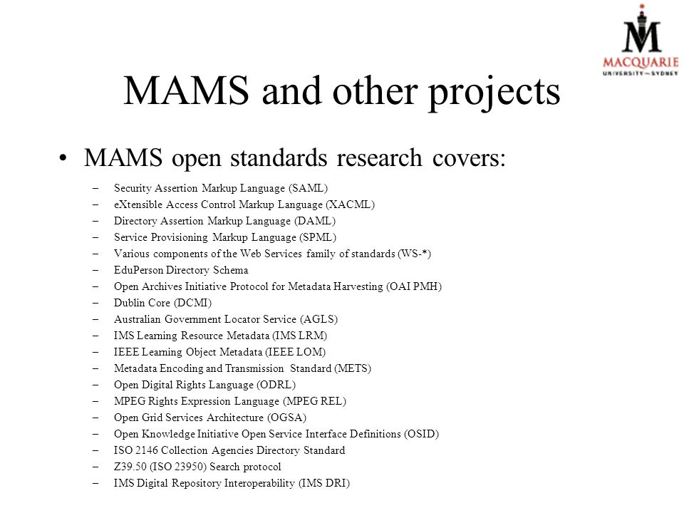 MAMS and other projects MAMS open standards research covers: –Security Assertion Markup Language (SAML) –eXtensible Access Control Markup Language (XACML) –Directory Assertion Markup Language (DAML) –Service Provisioning Markup Language (SPML) –Various components of the Web Services family of standards (WS-*) –EduPerson Directory Schema –Open Archives Initiative Protocol for Metadata Harvesting (OAI PMH) –Dublin Core (DCMI) –Australian Government Locator Service (AGLS) –IMS Learning Resource Metadata (IMS LRM) –IEEE Learning Object Metadata (IEEE LOM) –Metadata Encoding and Transmission Standard (METS) –Open Digital Rights Language (ODRL) –MPEG Rights Expression Language (MPEG REL) –Open Grid Services Architecture (OGSA) –Open Knowledge Initiative Open Service Interface Definitions (OSID) –ISO 2146 Collection Agencies Directory Standard –Z39.50 (ISO 23950) Search protocol –IMS Digital Repository Interoperability (IMS DRI)