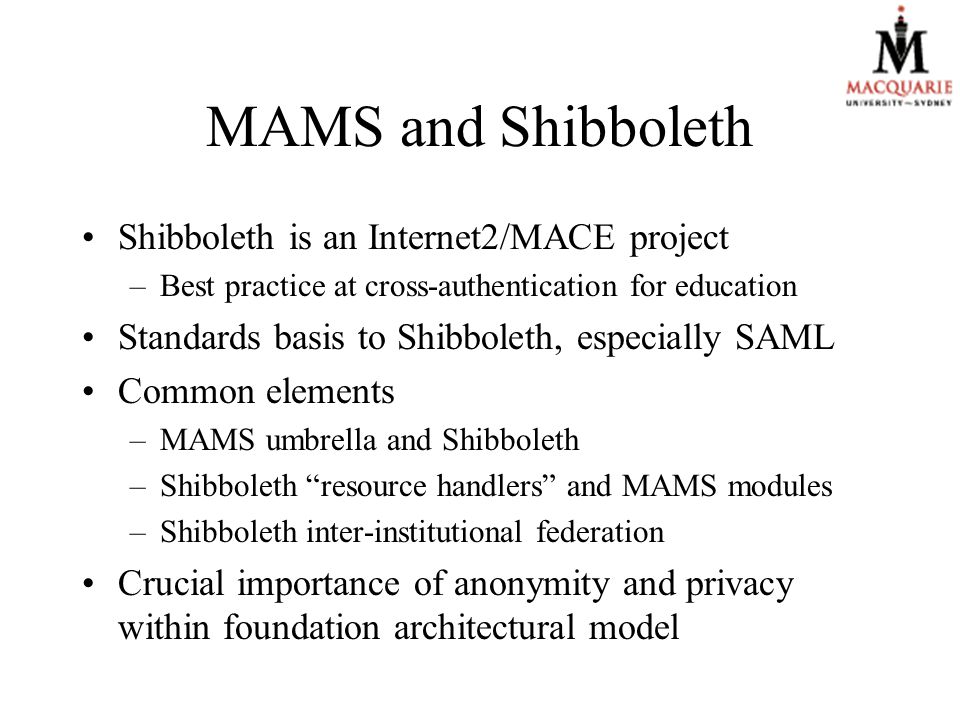 MAMS and Shibboleth Shibboleth is an Internet2/MACE project –Best practice at cross-authentication for education Standards basis to Shibboleth, especially SAML Common elements –MAMS umbrella and Shibboleth –Shibboleth resource handlers and MAMS modules –Shibboleth inter-institutional federation Crucial importance of anonymity and privacy within foundation architectural model