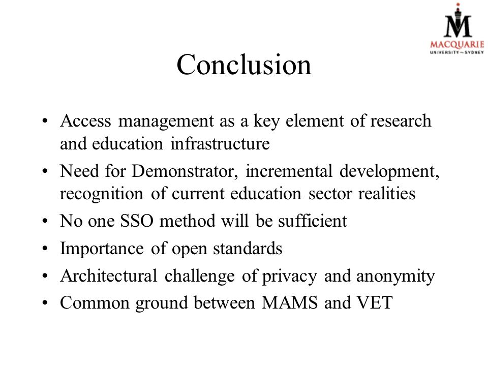 Conclusion Access management as a key element of research and education infrastructure Need for Demonstrator, incremental development, recognition of current education sector realities No one SSO method will be sufficient Importance of open standards Architectural challenge of privacy and anonymity Common ground between MAMS and VET
