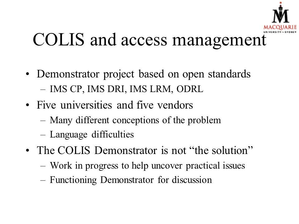 COLIS and access management Demonstrator project based on open standards –IMS CP, IMS DRI, IMS LRM, ODRL Five universities and five vendors –Many different conceptions of the problem –Language difficulties The COLIS Demonstrator is not the solution –Work in progress to help uncover practical issues –Functioning Demonstrator for discussion