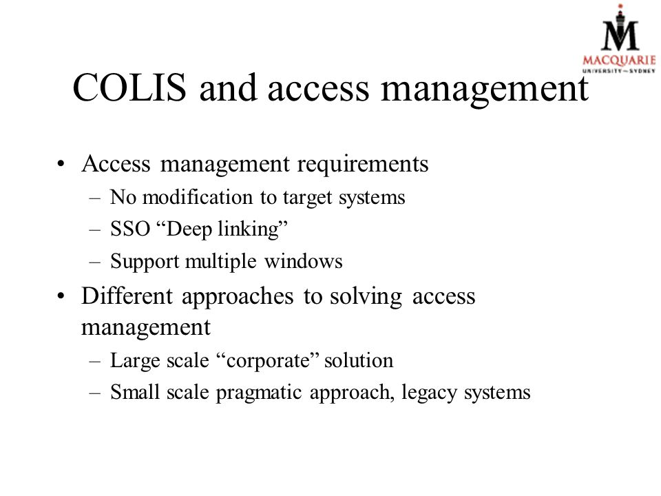 COLIS and access management Access management requirements –No modification to target systems –SSO Deep linking –Support multiple windows Different approaches to solving access management –Large scale corporate solution –Small scale pragmatic approach, legacy systems