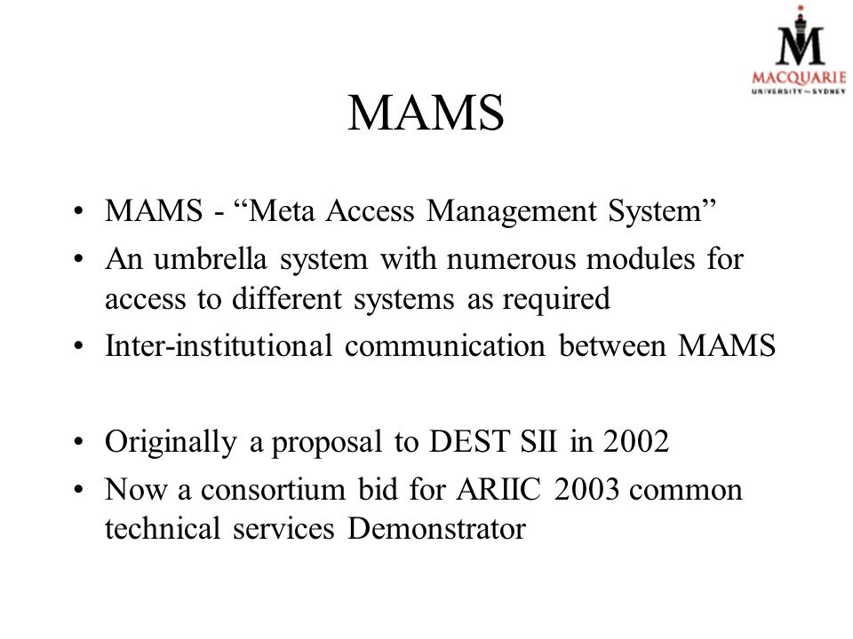 MAMS MAMS - Meta Access Management System An umbrella system with numerous modules for access to different systems as required Inter-institutional communication between MAMS Originally a proposal to DEST SII in 2002 Now a consortium bid for ARIIC 2003 common technical services Demonstrator