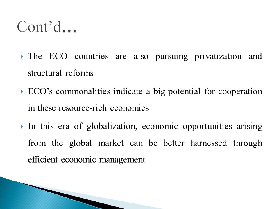 The ECO countries are also pursuing privatization and structural reforms ECOs commonalities indicate a big potential for cooperation in these resource-rich economies In this era of globalization, economic opportunities arising from the global market can be better harnessed through efficient economic management