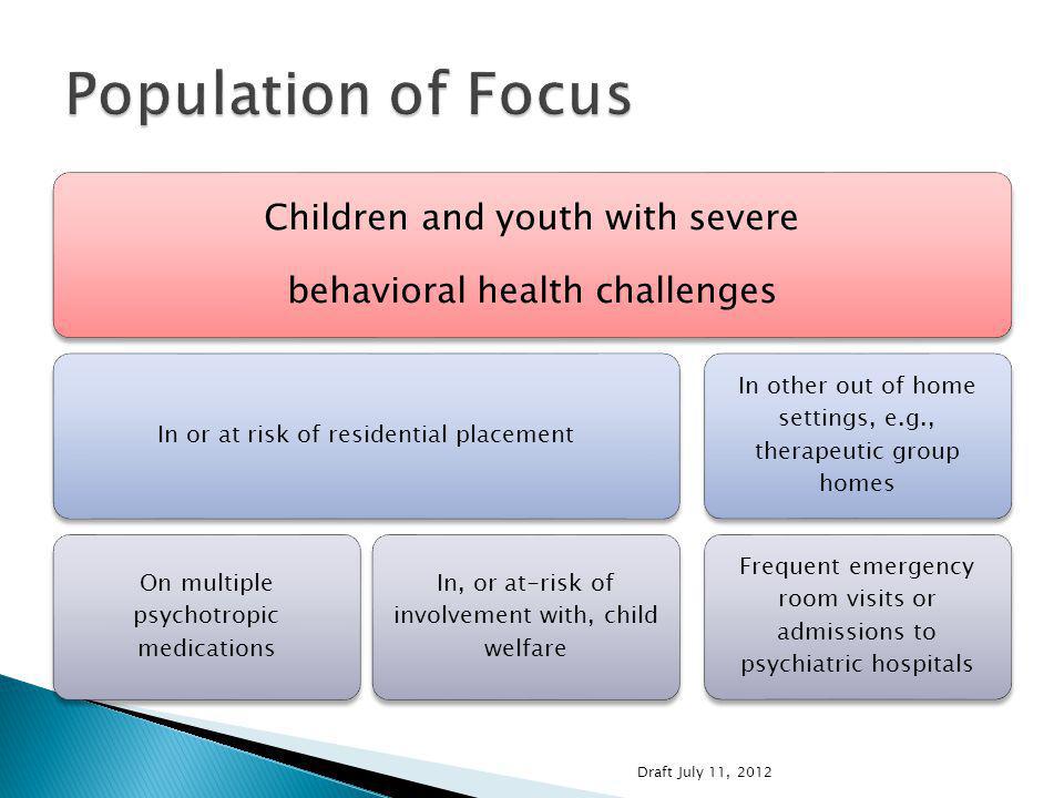 Children and youth with severe behavioral health challenges In or at risk of residential placement On multiple psychotropic medications In, or at-risk of involvement with, child welfare In other out of home settings, e.g., therapeutic group homes Frequent emergency room visits or admissions to psychiatric hospitals Draft July 11, 2012
