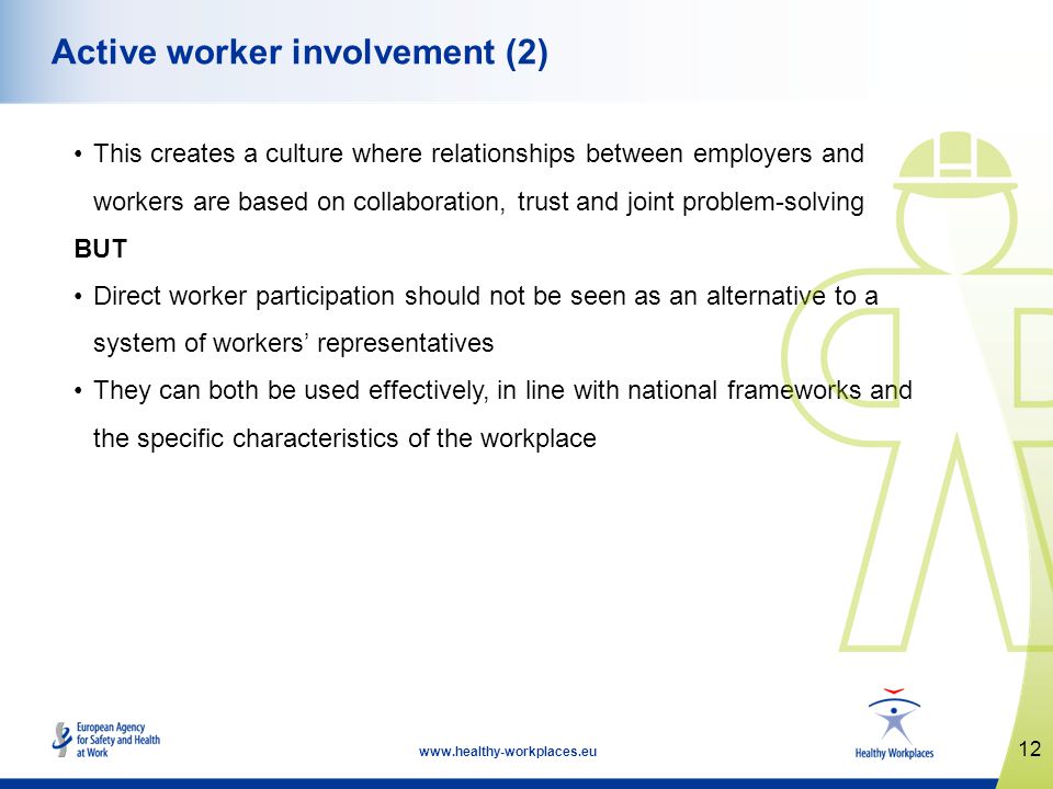 12   Active worker involvement (2) This creates a culture where relationships between employers and workers are based on collaboration, trust and joint problem-solving BUT Direct worker participation should not be seen as an alternative to a system of workers representatives They can both be used effectively, in line with national frameworks and the specific characteristics of the workplace