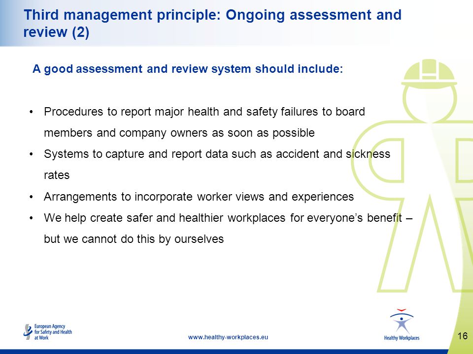 16   Third management principle: Ongoing assessment and review (2) A good assessment and review system should include: Procedures to report major health and safety failures to board members and company owners as soon as possible Systems to capture and report data such as accident and sickness rates Arrangements to incorporate worker views and experiences We help create safer and healthier workplaces for everyones benefit – but we cannot do this by ourselves
