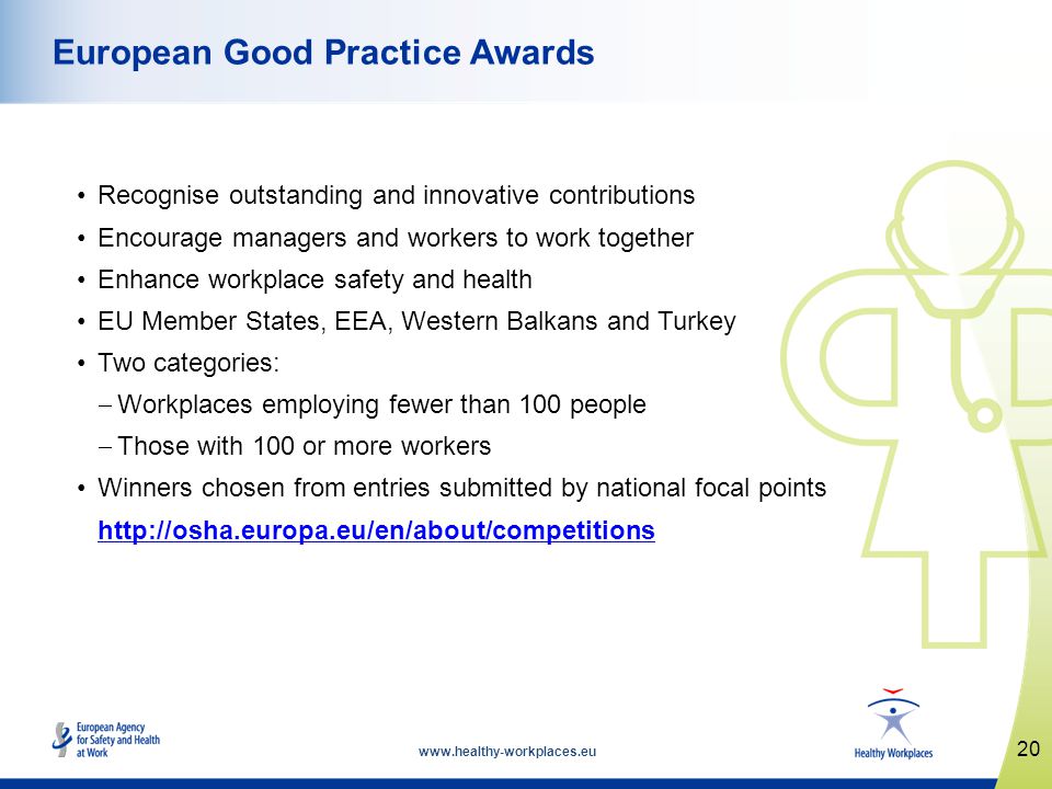 Recognise outstanding and innovative contributions Encourage managers and workers to work together Enhance workplace safety and health EU Member States, EEA, Western Balkans and Turkey Two categories: Workplaces employing fewer than 100 people Those with 100 or more workers Winners chosen from entries submitted by national focal points   20 European Good Practice Awards