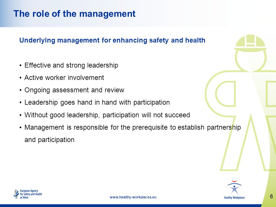 6   The role of the management Underlying management for enhancing safety and health Effective and strong leadership Active worker involvement Ongoing assessment and review Leadership goes hand in hand with participation Without good leadership, participation will not succeed Management is responsible for the prerequisite to establish partnership and participation