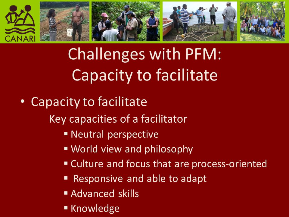Challenges with PFM: Capacity to facilitate Capacity to facilitate Key capacities of a facilitator Neutral perspective World view and philosophy Culture and focus that are process-oriented Responsive and able to adapt Advanced skills Knowledge