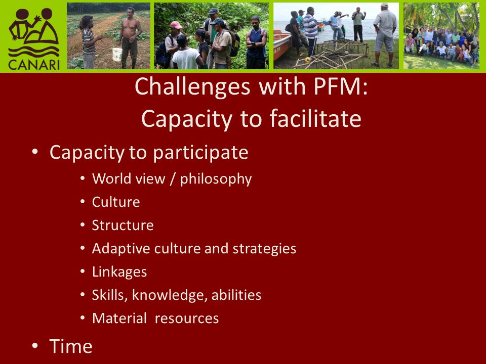 Challenges with PFM: Capacity to facilitate Capacity to participate World view / philosophy Culture Structure Adaptive culture and strategies Linkages Skills, knowledge, abilities Material resources Time