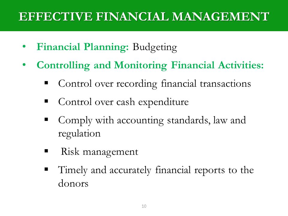 EFFECTIVE FINANCIAL MANAGEMENT 10 Financial Planning: Budgeting Controlling and Monitoring Financial Activities: Control over recording financial transactions Control over cash expenditure Comply with accounting standards, law and regulation Risk management Timely and accurately financial reports to the donors