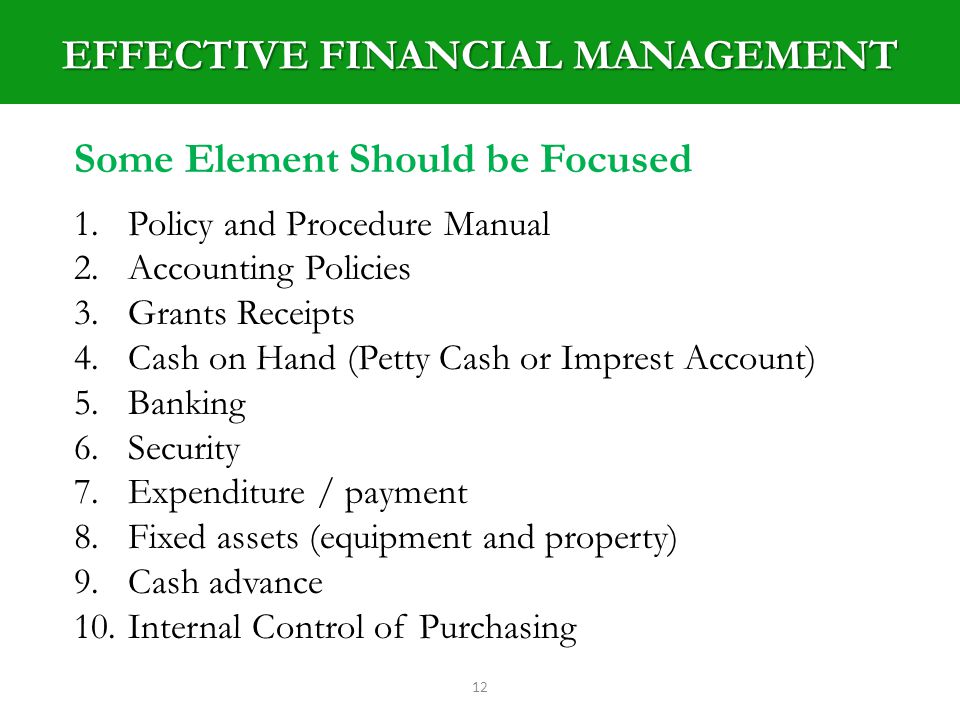 EFFECTIVE FINANCIAL MANAGEMENT 12 Some Element Should be Focused 1.Policy and Procedure Manual 2.Accounting Policies 3.Grants Receipts 4.Cash on Hand (Petty Cash or Imprest Account) 5.Banking 6.Security 7.Expenditure / payment 8.Fixed assets (equipment and property) 9.Cash advance 10.Internal Control of Purchasing