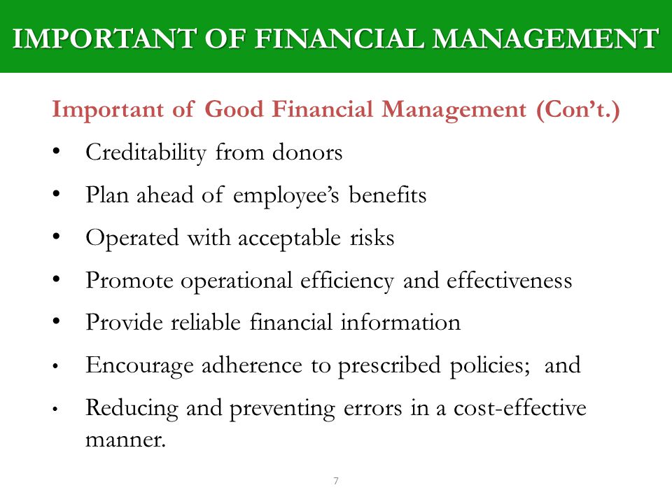 IMPORTANT OF FINANCIAL MANAGEMENT 7 Important of Good Financial Management (Cont.) Creditability from donors Plan ahead of employees benefits Operated with acceptable risks Promote operational efficiency and effectiveness Provide reliable financial information Encourage adherence to prescribed policies; and Reducing and preventing errors in a cost-effective manner.
