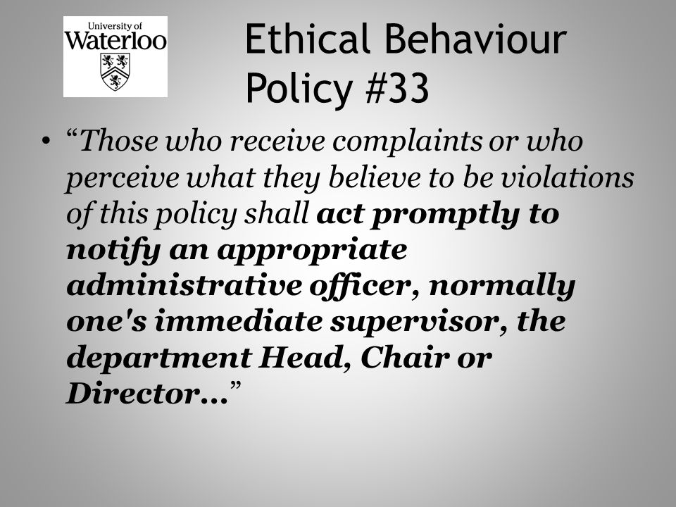 Ethical Behaviour Policy #33 Those who receive complaints or who perceive what they believe to be violations of this policy shall act promptly to notify an appropriate administrative officer, normally one s immediate supervisor, the department Head, Chair or Director...