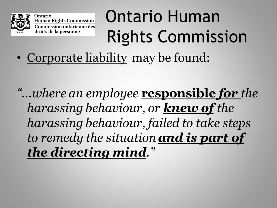 Ontario Human Rights Commission Corporate liability may be found:...where an employee responsible for the harassing behaviour, or knew of the harassing behaviour, failed to take steps to remedy the situation and is part of the directing mind.