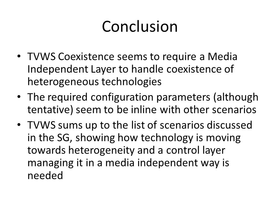 Conclusion TVWS Coexistence seems to require a Media Independent Layer to handle coexistence of heterogeneous technologies The required configuration parameters (although tentative) seem to be inline with other scenarios TVWS sums up to the list of scenarios discussed in the SG, showing how technology is moving towards heterogeneity and a control layer managing it in a media independent way is needed