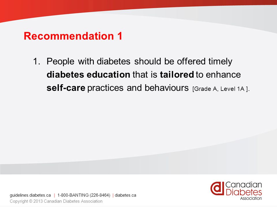 guidelines.diabetes.ca | BANTING ( ) | diabetes.ca Copyright © 2013 Canadian Diabetes Association Recommendation 1 1.People with diabetes should be offered timely diabetes education that is tailored to enhance self-care practices and behaviours [Grade A, Level 1A ].